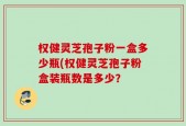 权健灵芝孢子粉一盒多少瓶(权健灵芝孢子粉盒装瓶数是多少？