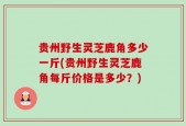 贵州野生灵芝鹿角多少一斤(贵州野生灵芝鹿角每斤价格是多少？)