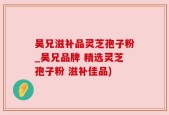 吴兄滋补品灵芝孢子粉_吴兄品牌 精选灵芝孢子粉 滋补佳品)