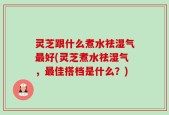 灵芝跟什么煮水祛湿气最好(灵芝煮水祛湿气，最佳搭档是什么？)