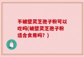 不破壁灵芝孢子粉可以吃吗(破壁灵芝孢子粉适合食用吗？)