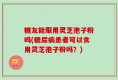 糖友能服用灵芝孢子粉吗(糖尿病患者可以食用灵芝孢子粉吗？)
