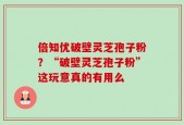 倍知优破壁灵芝孢子粉？“破壁灵芝孢子粉”这玩意真的有用么