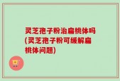 灵芝孢子粉治扁桃体吗(灵芝孢子粉可缓解扁桃体问题)
