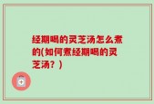 经期喝的灵芝汤怎么煮的(如何煮经期喝的灵芝汤？)