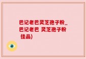 巴记老巴灵芝孢子粉_巴记老巴 灵芝孢子粉 佳品)