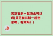 灵芝石斛一起泡水可以吗(灵芝和石斛一起泡水喝，有效吗？)