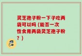 灵芝孢子粉一下子吃两袋可以吗 (能否一次性食用两袋灵芝孢子粉？)