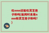 吃nmn还能吃灵芝孢子粉吗(能同时食用nmn和灵芝孢子粉吗？)