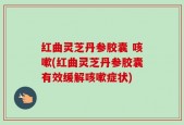红曲灵芝丹参胶囊 咳嗽(红曲灵芝丹参胶囊有效缓解咳嗽症状)