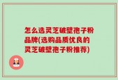 怎么选灵芝破壁孢子粉品牌(选购品质优良的灵芝破壁孢子粉推荐)