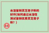 水溶鉴别灵芝孢子粉的好坏(如何通过水溶性测试鉴别优质灵芝孢子粉？)