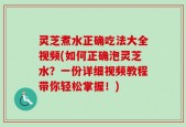 灵芝煮水正确吃法大全视频(如何正确泡灵芝水？一份详细视频教程带你轻松掌握！)