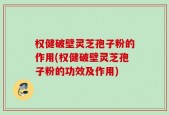 权健破壁灵芝孢子粉的作用(权健破壁灵芝孢子粉的功效及作用)
