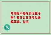 耳鸣能不能吃灵芝孢子粉？有什么方法可以缓解耳鸣、头闷