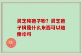 灵芝纯孢子粉？灵芝孢子粉是什么东西可以随便吃吗