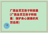 广西金灵芝孢子粉胶囊(广西金灵芝孢子粉胶囊：保护身心健康的天然选择)
