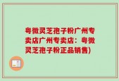 粤微灵芝孢子粉广州专卖店广州专卖店：粤微灵芝孢子粉正品销售)