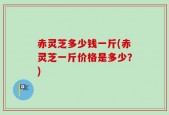 赤灵芝多少钱一斤(赤灵芝一斤价格是多少？)