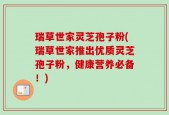 瑞草世家灵芝孢子粉(瑞草世家推出优质灵芝孢子粉，健康营养必备！)
