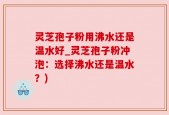 灵芝孢子粉用沸水还是温水好_灵芝孢子粉冲泡：选择沸水还是温水？)