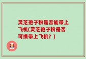 灵芝孢子粉是否能带上飞机(灵芝孢子粉是否可携带上飞机？)