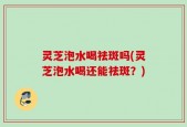 灵芝泡水喝祛斑吗(灵芝泡水喝还能祛斑？)