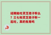 经期能吃灵芝孢子粉么？三七和灵芝孢子粉一起吃，真的有用吗