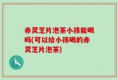赤灵芝片泡茶小孩能喝吗(可以给小孩喝的赤灵芝片泡茶)
