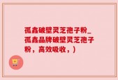 孤鑫破壁灵芝孢子粉_孤鑫品牌破壁灵芝孢子粉，高效吸收，)