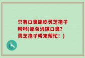 只有口臭能吃灵芝孢子粉吗(能否消除口臭？灵芝孢子粉来帮忙！)