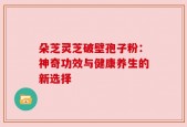 朵芝灵芝破壁孢子粉：神奇功效与健康养生的新选择