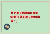 灵芝孢子粉振动(振动能提升灵芝孢子粉的功效？)
