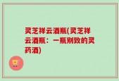 灵芝祥云酒瓶(灵芝祥云酒瓶：一瓶别致的灵药酒)
