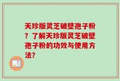 天珍版灵芝破壁孢子粉？了解天珍版灵芝破壁孢子粉的功效与使用方法？