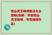 雪山灵芝咖啡做法大全视频(尝鲜：学做雪山灵芝咖啡，享受健康饮品)