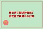 灵芝孢子油保护肝脏？灵芝孢子粉有什么好处