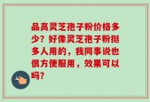 品高灵芝孢子粉价格多少？好像灵芝孢子粉挺多人用的，我同事说也很方便服用，效果可以吗？