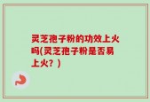 灵芝孢子粉的功效上火吗(灵芝孢子粉是否易上火？)