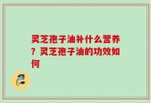 灵芝孢子油补什么营养？灵芝孢子油的功效如何