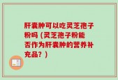 肝囊肿可以吃灵芝孢子粉吗 (灵芝孢子粉能否作为肝囊肿的营养补充品？)
