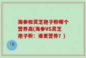 海参和灵芝孢子粉哪个营养高(海参VS灵芝孢子粉：谁更营养？)