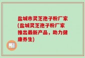 盐城市灵芝孢子粉厂家(盐城灵芝孢子粉厂家推出最新产品，助力健康养生)