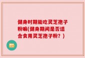 健身时期能吃灵芝孢子粉嘛(健身期间是否适合食用灵芝孢子粉？)