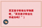 灵芝孢子粉有化学物质吧_“灵芝孢子粉含化学成分吗？”)