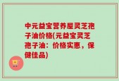 中元益宝营养屋灵芝孢子油价格(元益宝灵芝孢子油：价格实惠，保健佳品)
