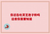 你还在吃灵芝孢子粉吗 这些你需要知道