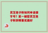 灵芝孢子粉如何申请健字号？紫一破壁灵芝孢子粉到哪里买最好