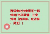 西洋参北沙参灵芝一起炖鸡(中药菜谱：三宝炖鸡（西洋参、北沙参、灵芝）)