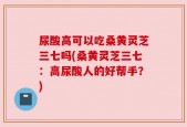 尿酸高可以吃桑黄灵芝三七吗(桑黄灵芝三七：高尿酸人的好帮手？)